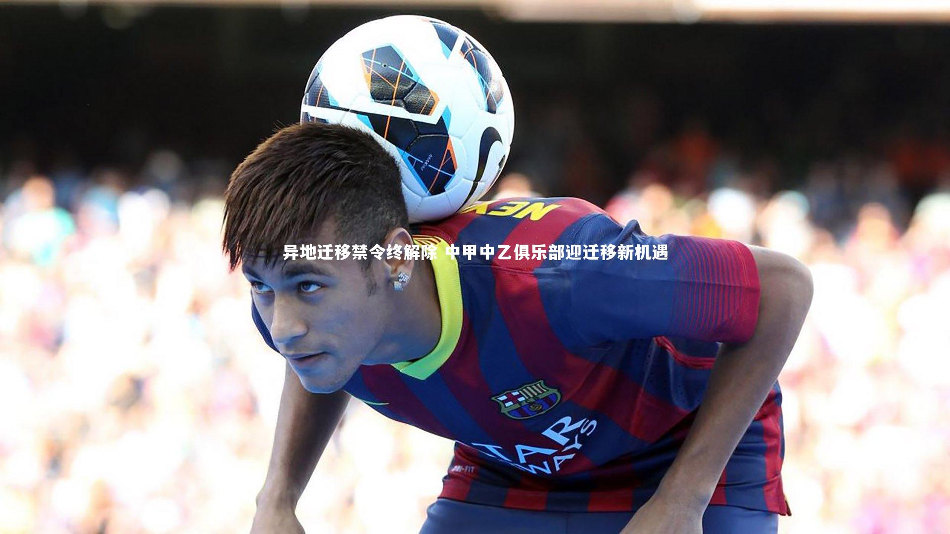 【fb体育】异地迁移禁令终解除 中甲中乙俱乐部迎迁移新机遇